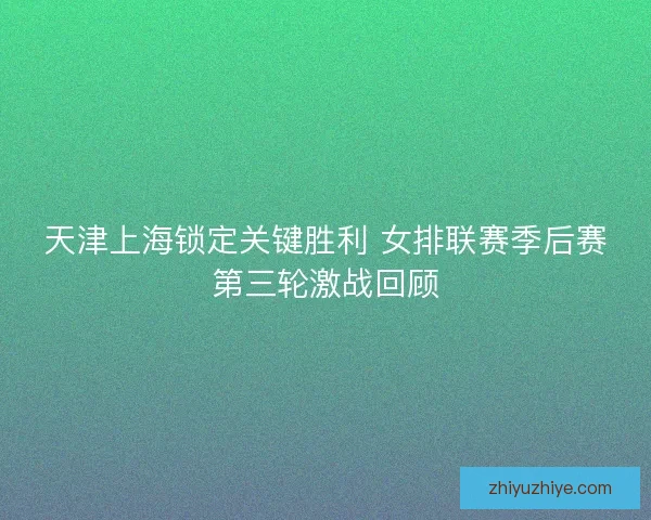 天津上海锁定关键胜利 女排联赛季后赛第三轮激战回顾