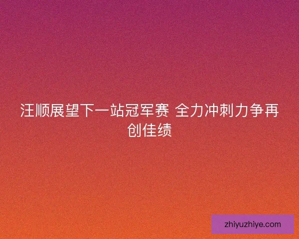 汪顺展望下一站冠军赛 全力冲刺力争再创佳绩