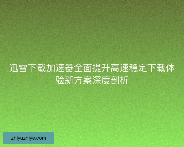 迅雷下载加速器全面提升高速稳定下载体验新方案深度剖析